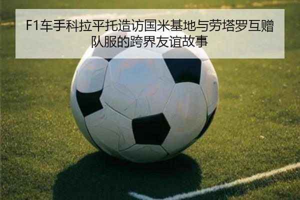 F1车手科拉平托造访国米基地与劳塔罗互赠队服的跨界友谊故事 - kayuin
